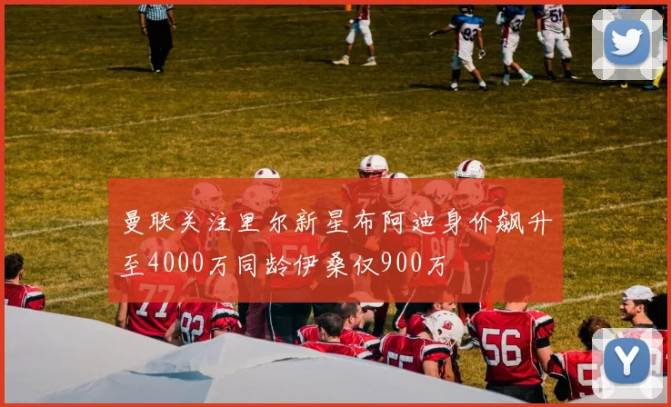 曼联关注里尔新星布阿迪身价飙升至4000万同龄伊桑仅900万