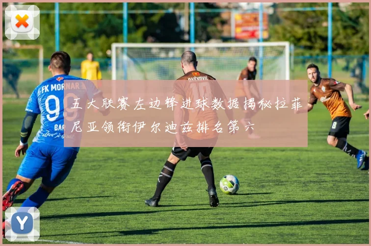 五大联赛左边锋进球数据揭秘拉菲尼亚领衔伊尔迪兹排名第六