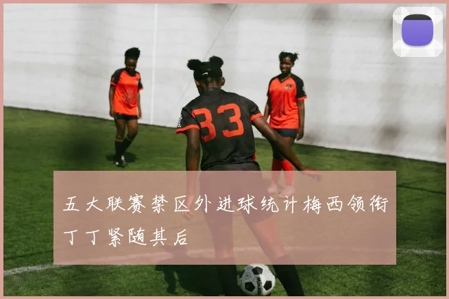 五大联赛禁区外进球统计梅西领衔丁丁紧随其后
