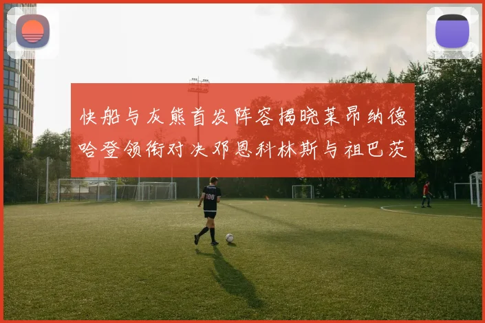 快船与灰熊首发阵容揭晓莱昂纳德哈登领衔对决邓恩科林斯与祖巴茨争锋