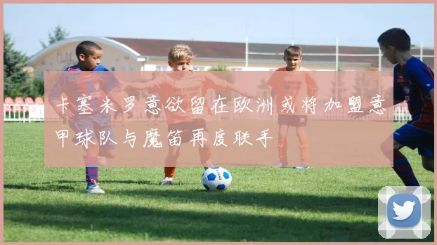 卡塞米罗意欲留在欧洲或将加盟意甲球队与魔笛再度联手