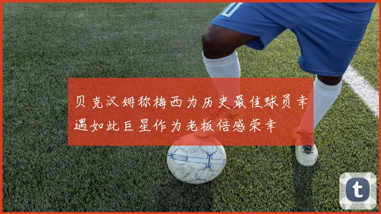 贝克汉姆称梅西为历史最佳球员幸遇如此巨星作为老板倍感荣幸
