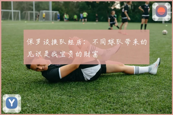 保罗谈换队经历：不同球队带来的见识是我宝贵的财富
