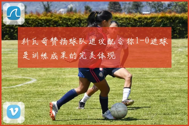 科瓦奇赞扬球队进攻配合称1-0进球是训练成果的完美体现