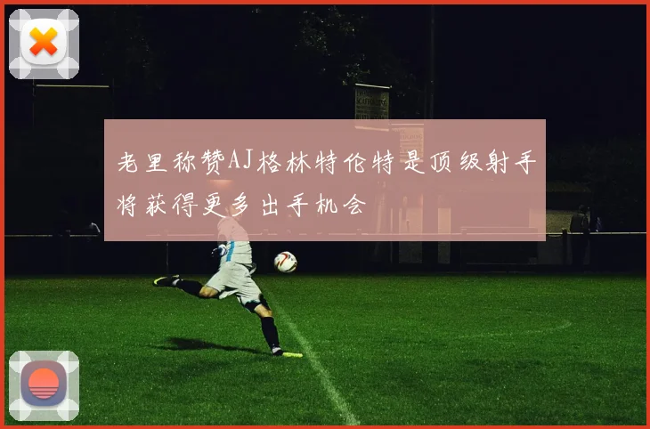 老里称赞AJ格林特伦特是顶级射手将获得更多出手机会
