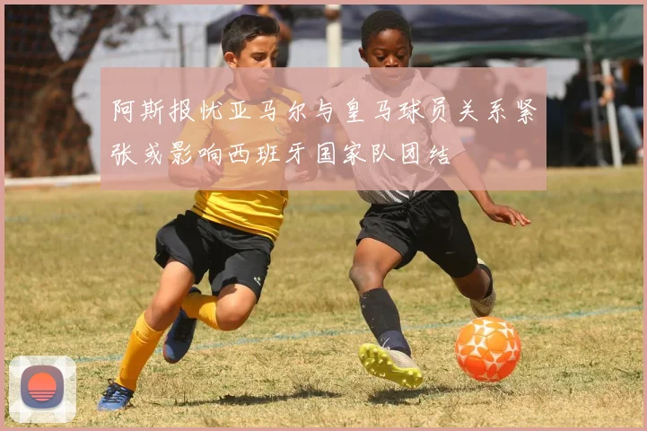 阿斯报忧亚马尔与皇马球员关系紧张或影响西班牙国家队团结