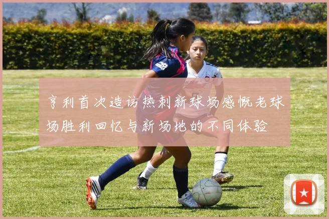 亨利首次造访热刺新球场感慨老球场胜利回忆与新场地的不同体验