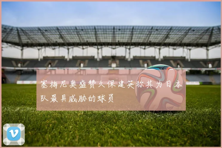 塞梅尼奥盛赞久保建英称其为日本队最具威胁的球员