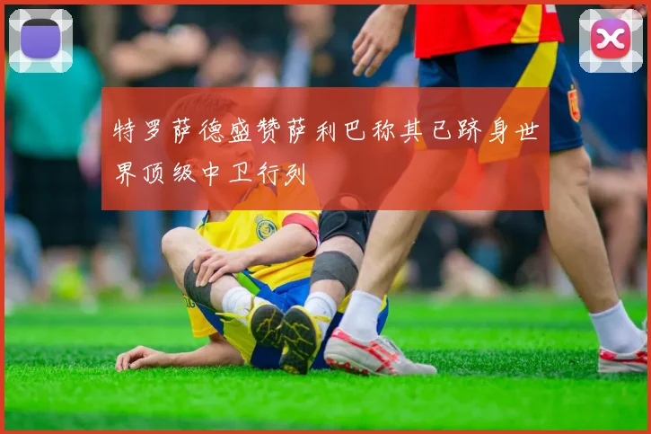 特罗萨德盛赞萨利巴称其已跻身世界顶级中卫行列