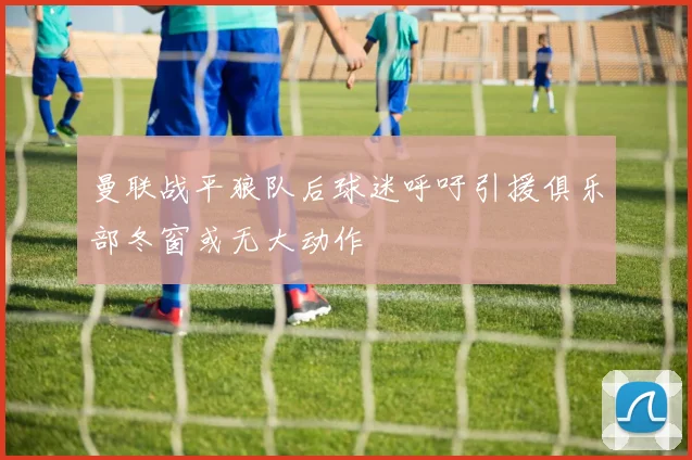 曼联战平狼队后球迷呼吁引援俱乐部冬窗或无大动作
