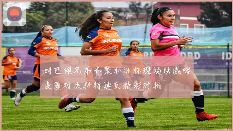 姆巴佩兄弟齐聚非洲杯现场助威喀麦隆对决科特迪瓦精彩对抗