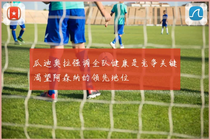 瓜迪奥拉强调全队健康是竞争关键渴望阿森纳的领先地位