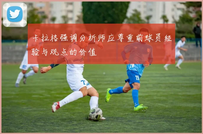 卡拉格强调分析师应尊重前球员经验与观点的价值
