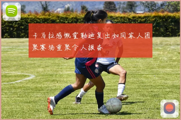 卡马拉感慨霍勒迪复出如同家人团聚赛场重聚令人振奋
