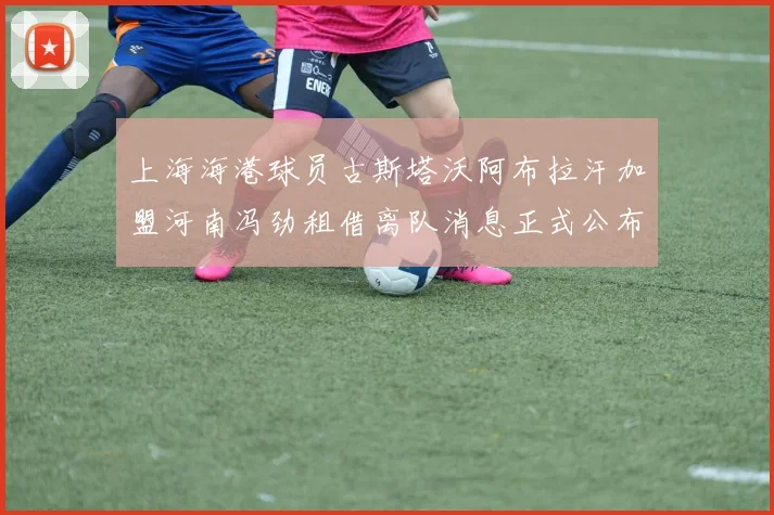 上海海港球员古斯塔沃阿布拉汗加盟河南冯劲租借离队消息正式公布