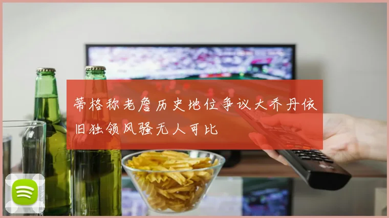 蒂格称老詹历史地位争议大乔丹依旧独领风骚无人可比