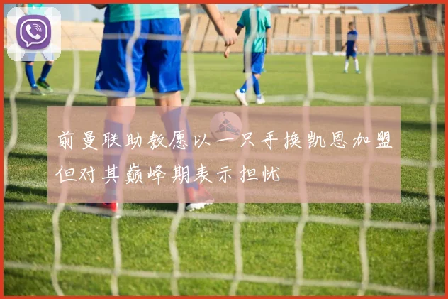 前曼联助教愿以一只手换凯恩加盟但对其巅峰期表示担忧