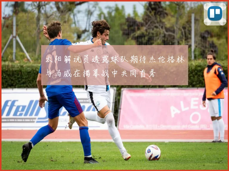 太阳解说员透露球队期待杰伦格林与马威在揭幕战中共同首秀