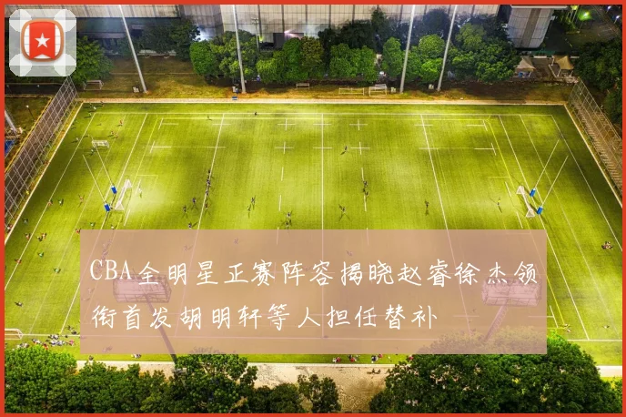 CBA全明星正赛阵容揭晓赵睿徐杰领衔首发胡明轩等人担任替补