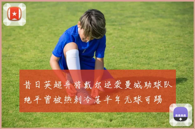 昔日英超弃将戴尔逆袭曼城助球队绝平曾被热刺冷落半年无球可踢