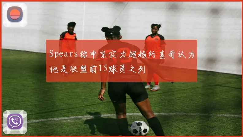 Spears称申京实力超越约基奇认为他是联盟前15球员之列