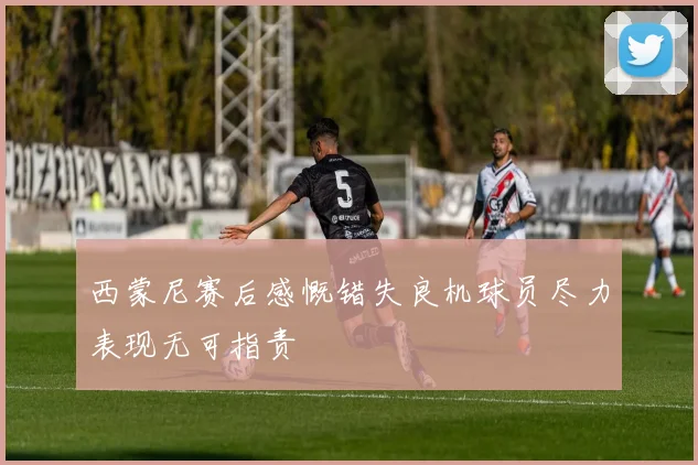 西蒙尼赛后感慨错失良机球员尽力表现无可指责